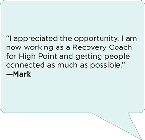 “I appreciated the opportunity. I am now working as a Recovery Coach for High Point and getting people connected as much as possible.”  —Mark