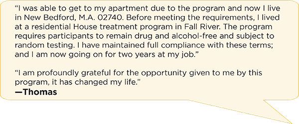 “I was able to get to my apartment due to the program and now I live in New Bedford, M.A. 02740. Before meeting the requirements, I lived at a residential House treatment program in Fall River. The program requires participants to remain drug and alcohol-free and subject to random testing. I have maintained full compliance with these terms; and I am now going on for two years at my job.”   “I am profoundly grateful for the opportunity given to me by this program, it has changed my life.”  —Thomas