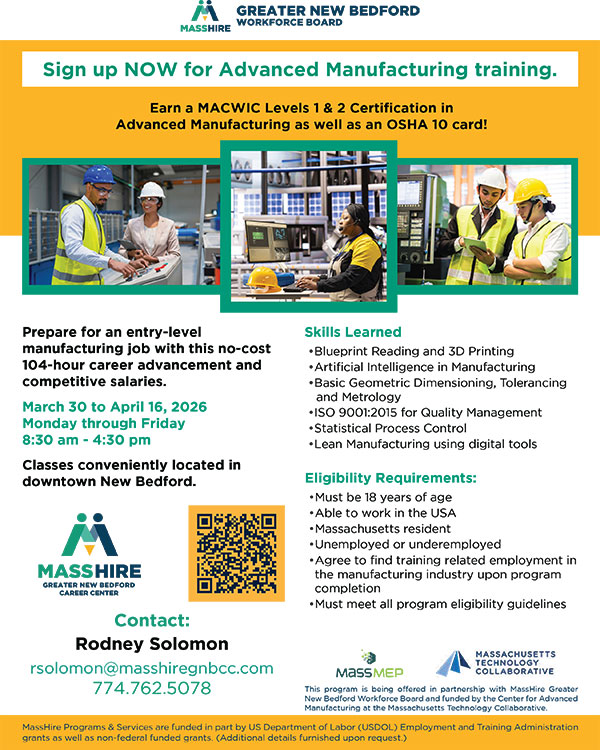 Prepare for an entry-level manufacturing job with this no-cost 104-hour career advancement and competitive salaries. March 30 to April 16, 2026 Monday through Friday 8:30 am - 4:30 pm Classes conveniently located in downtown New Bedford.CONTACT Rodney Solomon 774-762-5078 rsolomon@masshiregnbcc.com Skills Learned • Blueprint Reading and 3D Printing • Artificial Intelligence in Manufacturing • Basic Geometric Dimensioning, Tolerancing and Metrology • ISO 9001:2015 for Quality Management • Statistical Process Control • Lean Manufacturing using digital tools Eligibility Requirements: • Must be 18 years of age • Able to work in the USA • Massachusetts resident • Unemployed or underemployed • Agree to find training related employment in the manufacturing industry upon program completion • Must meet all program eligibility guidelines This program is being offered in partnership with MassHire Greater New Bedford Workforce Board and funded by the Center for Advanced Manufacturing at the Massachusetts Technology