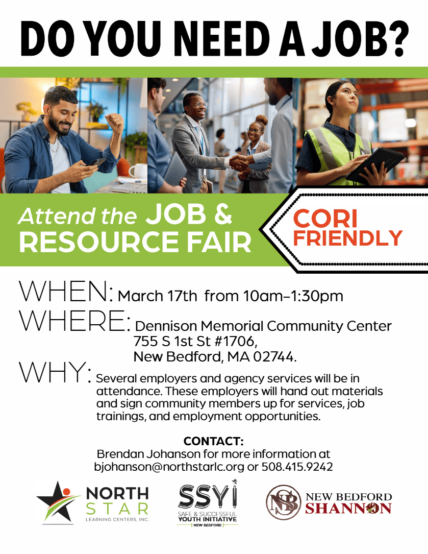 O YOU NEED A JOB? Attend the JOB & RESOURCE FAIR CORI FRIENDLY WHEN: March 17th from 10am-1:30pm WHERE: Dennison Memorial Community Center 755 S 1st St #1706, WHY: New Bedford, MA 02744. Several employers and agency services will be in attendance. These employers will hand out materials and sign community members up for services, job trainings, and employment opportunities. CONTACT: Brendan Johanson for more information at bjohanson@northstarlc.org or 508.415.9242