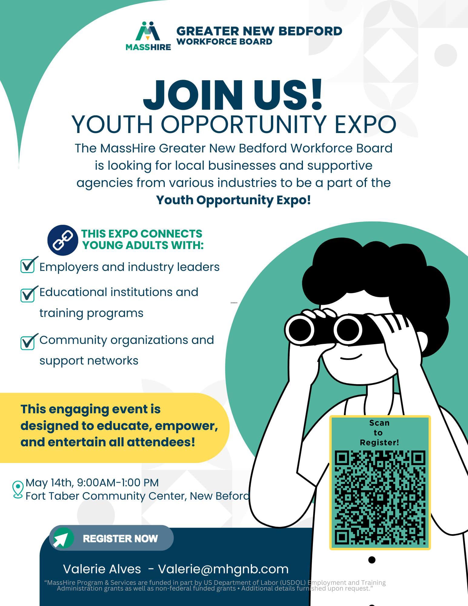 YOUTH OPPORTUNITY EXPO The MassHire Greater New Bedford Workforce Board is looking for local businesses and supportive agencies from various industries to be a part of the Youth Opportunity Expo! THIS EXPO CONNECTS YOUNG ADULTS WITH: Employers and industry leaders Educational institutions and training programs Community organizations and support networks This engaging event is designed to educate, empower, and entertain all attendees! Valerie@mhgnb.com. “MassHire Program & Services are funded in part by US Department of Labor (USDOL) Employment and Training Administration grants as well as non-federal funded grants • Additional details furnished upon request.