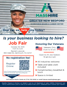 Is your business looking to hire? Job Fair October 29, 2025 9 am to 2 pm Rachel’s Lakeside 950 State Rd., Dartmouth, MA 02747 Honoring Our Veterans Veterans Only 9 am to 10 am Open to All Job Seekers 10 am to 2 pm ► All industries welcome ► Table and table cloth included ► Complimentary breakfast & lunch ► Space is limited Call Sharon Martin Ponte at (774) 762-5082 or email sharon.martin@mass.gov.