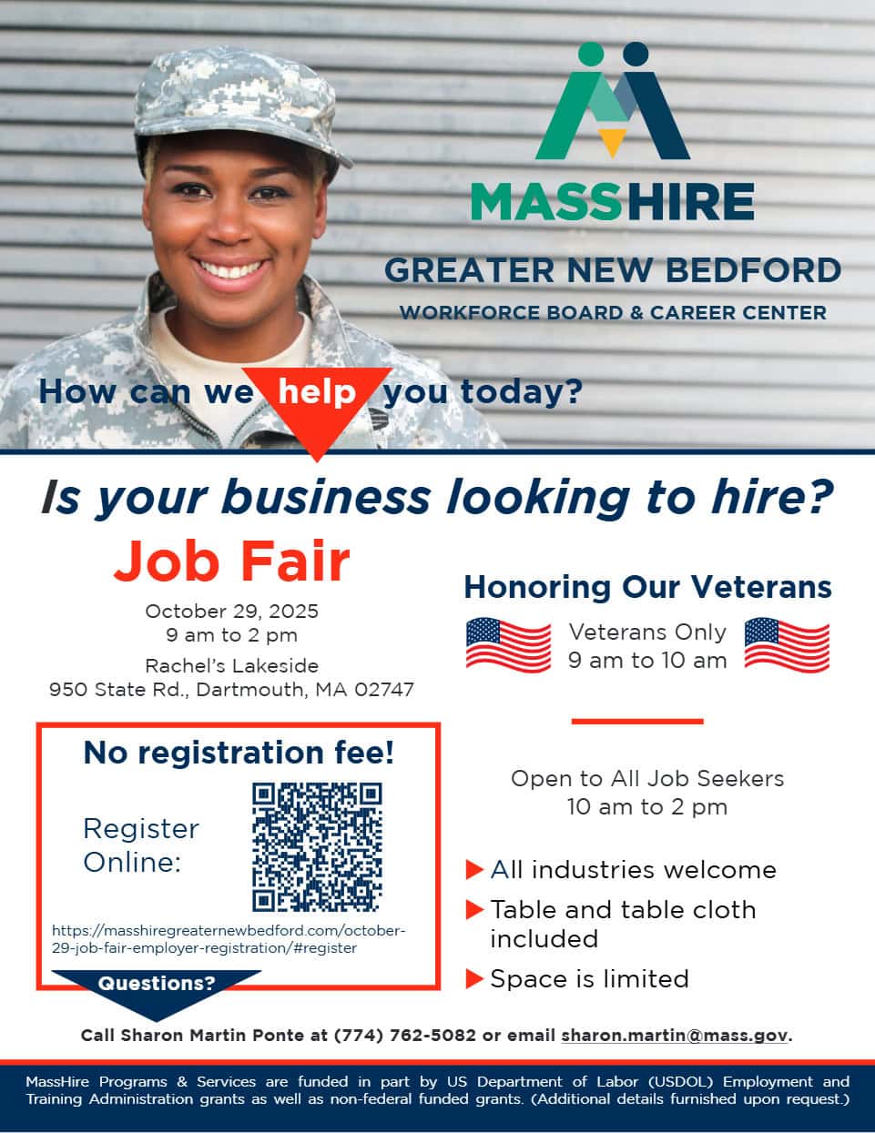 Is your business looking to hire? Job Fair October 29, 2025 9 am to 2 pm Rachel’s Lakeside 950 State Rd., Dartmouth, MA 02747 Honoring Our Veterans Veterans Only 9 am to 10 am Open to All Job Seekers 10 am to 2 pm ► All industries welcome ► Table and table cloth included ► Space is limited Call Sharon Martin Ponte at (774) 762-5082 or email sharon.martin@mass.gov. 