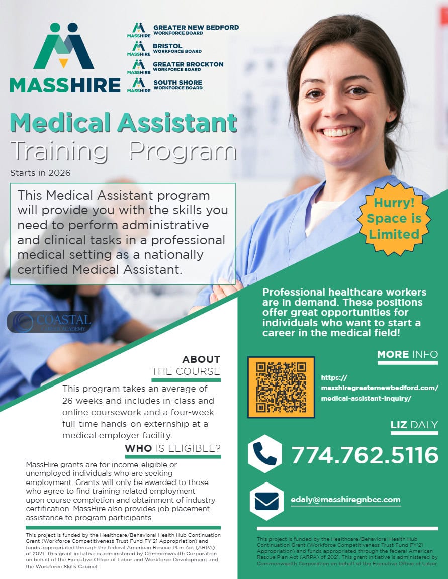 Medical Assistant Training Program Starts in 2026 Hurry! Space is Limited This Medical Assistant program will provide you with the skills you need to perform administrative and clinical tasks in a professional medical setting as a nationally certified Medical Assistant. ABOUT THE COURSE This program takes an average of 26 weeks and includes in-class and online coursework and a four-week full-time hands-on externship at a medical employer facility. WHO IS ELIGIBLE? MassHire grants are for income-eligible or unemployed individuals who are seeking employment. Grants will only be awarded to those who agree to find training related employment upon course completion and obtainment of industry certification. MassHire also provides job placement assistance to program participants. Professional healthcare workers are in demand. These positions offer great opportunities for individuals who want to start a career in the medical field! MORE INFO https:// masshiregreaternewbedford.com/ medical-assistant-inquiry/ LIZ DALY 774.762.5116 edaly@masshiregnbcc.com This project is funded by the Healthcare/Behavioral Health Hub Continuation Grant (Workforce Competitiveness Trust Fund FY’21 Appropriation) and funds appropriated through the federal American Rescue Plan Act (ARPA) of 2021. This grant initiative is administered by Commonwealth Corporation on behalf of the Executive Office of Labor and Workforce Development and the Workforce Skills Cabinet. This project is funded by the Healthcare/Behavioral Health Hub Continuation Grant (Workforce Competitiveness Trust Fund FY’21 Appropriation) and funds appropriated through the federal American Rescue Plan Act (ARPA) of 2021. This grant initiative is administered by Commonwealth Corporation on behalf of the Executive Office of Labor 