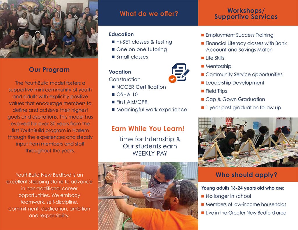 PACE Workforce Development Center - YouthBuild -Student Recruitment for January 2026 Our Program The YouthBuild model fosters a supportive mini community of youth and adults with explicitly positive values that encourage members to define and achieve their highest goals and aspirations. This model has evolved for over 30 years from the first YouthBuild program in Harlem through the experiences and steady input from members and staff throughout the years. YouthBuild New Bedford is an excellent stepping-stone to advance in non-traditional career opportunities. We embody teamwork, self-discipline, commitment, dedication, ambition and responsibility. Education • Hi-SET classes & testing • One on one tutoring • Small classes Vocation Construction • NCCER Certification • OSHA 10 • First Aid/CPR • Meaningful work experience Earn While You Learn! Time for Internship & Our students earn WEEKLY PAY • Employment Success Training • Financial Literacy classes with Bank Account and Savings Match • Life Skills • Mentorship • Community Service opportunities • Leadership Development • Field Trips • Cap & Gown Graduation • 1 year post graduation follow up Young adults 16-24 years old who are: • No longer in school • Members of low-income households • Live in the Greater New Bedford area 1. Call (508) 999-9920 ext. 349 to book and attend an informational session. 2. Complete and submit application and required paperwork. 3. Complete Locator Test. 4. Interview 5. Invited to Mental Toughness Training. “I’m so proud of my son. This school has been such a great opportunity for him. He has his OSHA Certificate already and learning construction while getting his education. I couldn’t be any more proud of him.” -A YouthBuild Parent Contact us: (508) 999-9920 ext. 349 888 PURCHASE ST. BAY 8 NEW BEDFORD, MA 