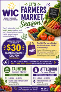 A WIC flyer promoting the 2026 Farmers Market season. The flyer explains that eligible WIC families can receive a $30 Farmers Market coupon per household to purchase locally grown fruits, vegetables, and herbs from participating vendors. Coupons are distributed on a first-come, first-served basis while supplies last. The flyer lists two farmers market events: Taunton Farmers Market on Sunday, July 19, 2026, from 9:00 AM to 12:30 PM at Church Green Farmers Market, 76 Church Green, Taunton, Massachusetts 02780; and Attleboro Farmers Market on Saturday, July 25, 2026, from 9:00 AM to 12:30 PM at the Overflow Parking Lot, 947 Park Street, Attleboro, Massachusetts 02703. The flyer encourages families to bring home delicious, nutritious local produce. It includes the WIC logo and the website mass.gov/wic.