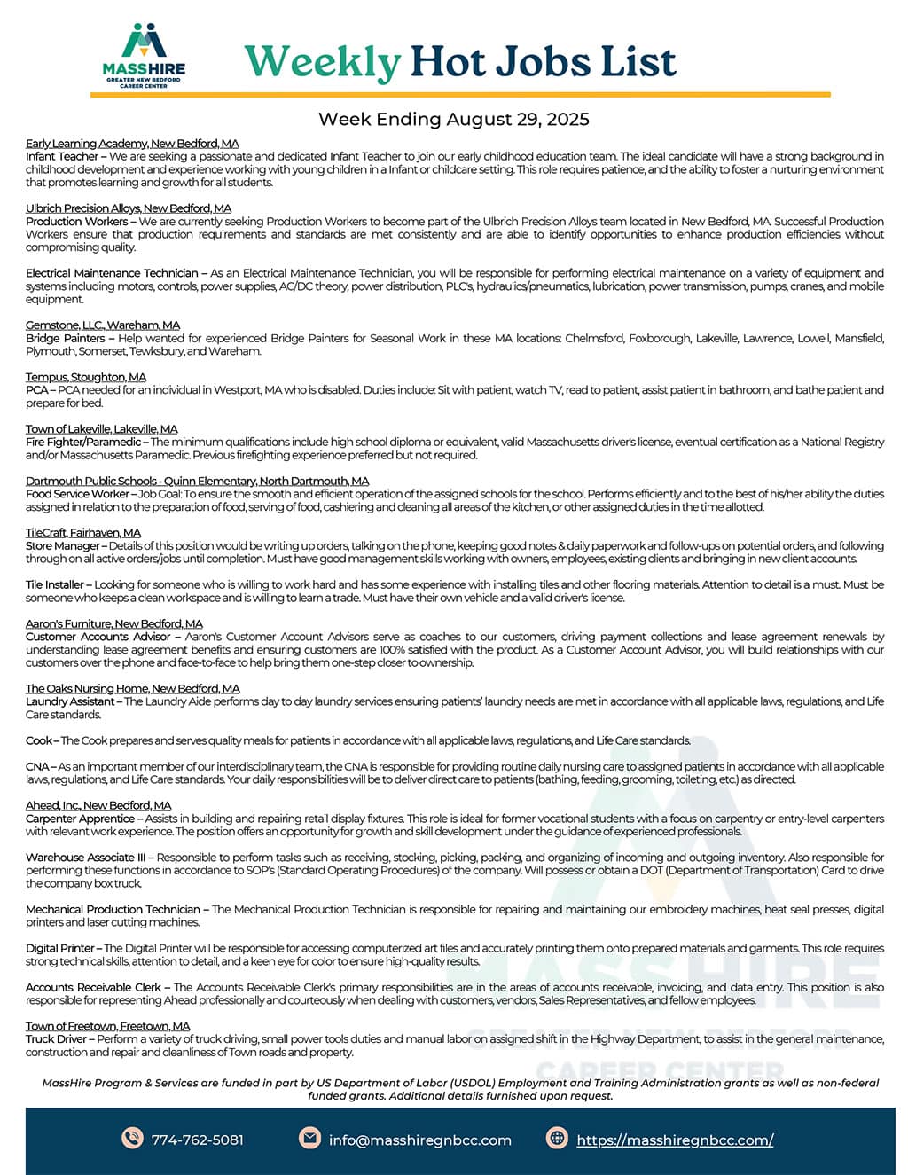  Early Learning Academy , New Bedford, MA Week Ending August 29, 2025 Infant Teacher – We are seeking a passionate and dedicated Infant Teacher to join our early childhood education team. The ideal candidate will have a strong background in childhood development and experience working with young children in a Infant or childcare setting. This role requires patience, and the ability to foster a nurturing environment that promotes learning and growth for all students. Ulbrich Precision Alloys, New Bedford, MA Production Workers – We are currently seeking Production Workers to become part of the Ulbrich Precision Alloys team located in New Bedford, MA. Successful Production Workers ensure that production requirements and standards are met consistently and are able to identify opportunities to enhance production efficiencies without compromising quality. Electrical Maintenance Technician – As an Electrical Maintenance Technician, you will be responsible for performing electrical maintenance on a variety of equipment and systems including motors, controls, power supplies, AC/DC theory, power distribution, PLC's, hydraulics/pneumatics, lubrication, power transmission, pumps, cranes, and mobile equipment. Gemstone, LLC., Wareham, MA Bridge Painters – Help wanted for experienced Bridge Painters for Seasonal Work in these MA locations: Chelmsford, Foxborough, Lakeville, Lawrence, Lowell, Mansfield, Plymouth, Somerset, Tewksbury, and Wareham. Tempus, Stoughton, MA PCA – PCA needed for an individual in Westport, MA who is disabled. Duties include: Sit with patient, watch TV, read to patient, assist patient in bathroom, and bathe patient and prepare for bed. Town of Lakeville, Lakeville, MA Fire Fighter/Paramedic – The minimum qualifications include high school diploma or equivalent, valid Massachusetts driver's license, eventual certification as a National Registry and/or Massachusetts Paramedic. Previous firefighting experience preferred but not required. Dartmouth Public Schools - Quinn Elementary , North Dartmouth, MA Food Service Worker – Job Goal: To ensure the smooth and efficient operation of the assigned schools for the school. Performs efficiently and to the best of his/her ability the duties assigned in relation to the preparation of food, serving of food, cashiering and cleaning all areas of the kitchen, or other assigned duties in the time allotted. TileCraft, Fairhaven, MA Store Manager – Details of this position would be writing up orders, talking on the phone, keeping good notes & daily paperwork and follow-ups on potential orders, and following through on all active orders/jobs until completion. Must have good management skills working with owners, employees, existing clients and bringing in new client accounts. Tile Installer – Looking for someone who is willing to work hard and has some experience with installing tiles and other flooring materials. Attention to detail is a must. Must be someone who keeps a clean workspace and is willing to learn a trade. Must have their own vehicle and a valid driver's license. Aaron's Furniture, New Bedford, MA Customer Accounts Advisor – Aaron's Customer Account Advisors serve as coaches to our customers, driving payment collections and lease agreement renewals by understanding lease agreement benefits and ensuring customers are 100% satisfied with the product. As a Customer Account Advisor, you will build relationships with our customers over the phone and face-to-face to help bring them one-step closer to ownership. The Oaks Nursing Home, New Bedford, MA Laundry Assistant – The Laundry Aide performs day to day laundry services ensuring patients’ laundry needs are met in accordance with all applicable laws, regulations, and Life Care standards. Cook – The Cook prepares and serves quality meals for patients in accordance with all applicable laws, regulations, and Life Care standards. CNA – As an important member of our interdisciplinary team, the CNA is responsible for providing routine daily nursing care to assigned patients in accordance with all applicable laws, regulations, and Life Care standards. Your daily responsibilities will be to deliver direct care to patients (bathing, feeding, grooming, toileting, etc.) as directed. Ahead, Inc., New Bedford, MA Carpenter Apprentice – Assists in building and repairing retail display fixtures. This role is ideal for former vocational students with a focus on carpentry or entry-level carpenters with relevant work experience. The position offers an opportunity for growth and skill development under the guidance of experienced professionals. Warehouse Associate III – Responsible to perform tasks such as receiving, stocking, picking, packing, and organizing of incoming and outgoing inventory. Also responsible for performing these functions in accordance to SOP's (Standard Operating Procedures) of the company. Will possess or obtain a DOT (Department of Transportation) Card to drive the company box truck. Mechanical Production Technician – The Mechanical Production Technician is responsible for repairing and maintaining our embroidery machines, heat seal presses, digital printers and laser cutting machines. Digital Printer – The Digital Printer will be responsible for accessing computerized art files and accurately printing them onto prepared materials and garments. This role requires strong technical skills, attention to detail, and a keen eye for color to ensure high-quality results. Accounts Receivable Clerk – The Accounts Receivable Clerk's primary responsibilities are in the areas of accounts receivable, invoicing, and data entry. This position is also responsible for representing Ahead professionally and courteously when dealing with customers, vendors, Sales Representatives, and fellow employees. Town of Freetown, Freetown, MA Truck Driver – Perform a variety of truck driving, small power tools duties and manual labor on assigned shift in the Highway Department, to assist in the general maintenance, construction and repair and cleanliness of Town roads and property. MassHire Program & Services are funded in part by US Department of Labor (USDOL) Employment and Training Administration grants as well as non-federal funded grants. Additional details furnished upon request. 774-762-5081 info@masshiregnbcc.com
