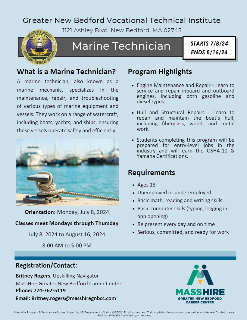 Greater New Bedford Vocational Technical Institute What is a Marine Technician? A marine technician, also known as a marine mechanic, specializes in the maintenance, repair, and troubleshooting of various types of marine equipment and vessels. They work on a range of watercraft, including boats, yachts, and ships, ensuring these vessels operate safely and efficiently. Program Highlights Engine Maintenance and Repair - Learn to service and repair inboard and outboard engines, including both gasoline and diesel types. Hull and Structural Repairs - Learn to repair and maintain the boat’s hull, including fiberglass, wood, and metal work. Students completing this program will be prepared for entry-level jobs in the industry and will earn the OSHA-10 & Yamaha Certifications. Orientation: Monday, July 8, 2024 Classes meet Mondays through Thursday July 8, 2024 to August 16, 2024 8:00 AM to 5:00 PM Registration/Contact: Britney Rogers, Upskilling Navigator MassHire Greater New Bedford Career Center Phone: 774-762-5119 Email: Britney.rogers@masshiregnbcc.com