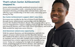 Celebrating Stevenson’s Success, Hard Work, & Journey to a Brighter Future When Stevenson arrived in New Bedford from Haiti, he brought with him a heart full of ambition, a sharp mind, and a dream for a better life. But life threw him some serious challenges. Forced to leave high school due to circumstances beyond his control, Stevenson found himself in urgent need of support. That’s when Junior Achievement stepped in. Junior Achievement quickly mobilized resources to meet Stevenson’s immediate needs—ensuring he had access to emergency housing, providing daily essential items, and even offering a gym membership so he had a safe, welcoming space during the day. But Junior Achievement’s support didn’t stop there. Stevenson was enrolled in the Out-of-School Youth Program through Junior Achievement’s partnership with the MassHire Greater New Bedford Workforce Board. This program offers up to a year of comprehensive support, helping young people like Stevenson gain financial literacy, earn their high school equivalency, and build the skills needed for long-term career success. And Stevenson seized every opportunity. With his natural charisma and determination, and with the support of Junior Achievement and the MassHire Greater New Bedford Workforce Board, he earned a career credential in customer service and sales, landed a job in retail, and soon transitioned into a better opportunity in the manufacturing sector. Today, he’s studying for his high school equivalency exams, preparing to get his driver’s license, and—perhaps most exciting of all—he just moved into his very own apartment with his brother. Stevenson’s story is a testament to what’s possible when talent meets opportunity. With the right support, he’s not just surviving—he’s thriving. And Stevenson is just getting started, the sky is the limit for him! Junior Achievement has been supporting me through everything. They never gave up on me. They helped me get my career credential, my job, and now my own apartment. I’m working towards my high school certification now, and I just want to say thank you to everyone for all of the support. I’m excited to see how far I can go.” – Stevenson
