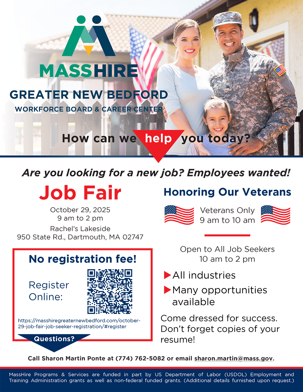 Job Fair October 29, 2025 9 am to 2 pm Rachel’s Lakeside 950 State Rd., Dartmouth, MA 02747 Honoring Our Veterans Veterans Only 9 am to 10 am Open to All Job Seekers 10 am to 2 pm ► All industries ► Many opportunities available Come dressed for success. Don’t forget copies of your resume! ► Space is limited Call Sharon Martin Ponte at (774) 762-5082 or email sharon.martin@mass.gov. 