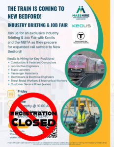 Join us for an exclusive Industry Briefing & Job Fair with Keolis and the MBTA as they prepare for expanded rail service to New Bedford! Keolis is Hiring for Key Positions! 🔹 Conductors & Assistant Conductors 🔹 Locomotive Engineers 🔹 Track Laborers 🔹 Passenger Assistants 🔹 Electricians & Electrical Engineers 🔹 Sheet Metal Workers & Mechanical Workers 🔹 Customer Service Roles (varies) Friday March 14th, 2025 Time Promptly @ 10.00 AM 25 Elm Street, New Bedford, MA 02740 Registration Closed