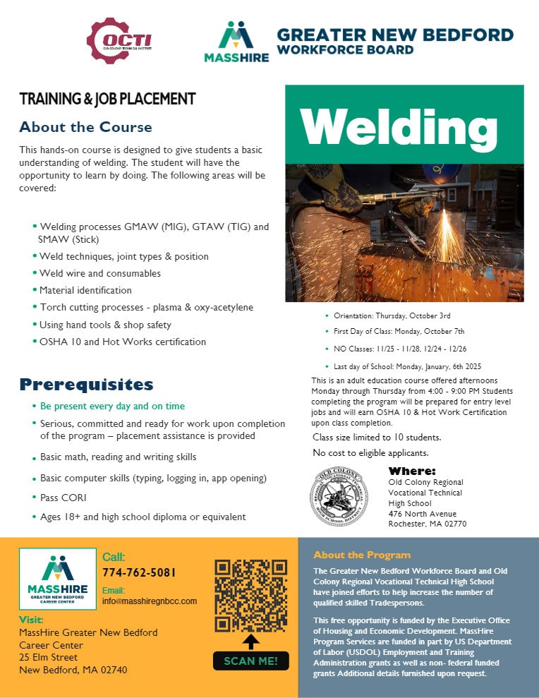 TRAINING & JOB PLACEMENT About the Course This hands-on course is designed to give students a basic understanding of welding. The student will have the opportunity to learn by doing. The following areas will be covered: • Welding processes GMAW (MIG), GTAW (TIG) and SMAW (Stick) •Weld techniques, joint types & position •Weld wire and consumables •Material identification • Torch cutting processes - plasma & oxy-acetylene •Using hand tools & shop safety •OSHA 10 and Hot Works certification About the Program The Greater New Bedford Workforce Board and Old Colony Regional Vocational Technical High School have joined efforts to help increase the number of qualified skilled Tradespersons. This free opportunity is funded by the Executive Office of Housing and Economic Development. MassHire Program Services are funded in part by US Department of Labor (USDOL) Employment and Training Administration grants as well as non- federal funded grants Additional details furnished upon request. Where: Old Colony Regional Vocational Technical High School 476 North Avenue Rochester, MA 02770 Prerequisites • Be present every day and on time • Serious, committed and ready for work upon completion of the program – placement assistance is provided • Basic math, reading and writing skills • Basic computer skills (typing, logging in, app opening) • Pass CORI • Ages 18+ and high school diploma or equivalent Orientation: Thursday, October 3rd • First Day of Class: Monday, October 7th • NO Classes: 11/25 - 11/28, 12/24 - 12/26 • Last day of School: Monday, January, 6th 2025 This is an adult education course offered afternoons Monday through Thursday from 4:00 - 9:00 PM Students completing the program will be prepared for entry level jobs and will earn OSHA 10 & Hot Work Certification upon class completion. Class size limited to 10 students. No cost to eligible applicants. Where: Old Colony Regional Vocational Technical High School 476 North Avenue Rochester, MA 02770 About the Program The Greater New Bedford Workforce Board and Old Colony Regional Vocational Technical High School have joined efforts to help increase the number of qualified skilled Tradespersons. This free opportunity is funded by the Executive Office of Housing and Economic Development. MassHire Program Services are funded in part by US Department of Labor (USDOL) Employment and Training Administration grants as well as non- federal funded grants Additional details furnished upon request. Call: 774-762-5081 Email: info@masshiregnbcc.com Visit: MassHire Greater New Bedford Career Center 25 Elm Street New Bedford, MA 02740 